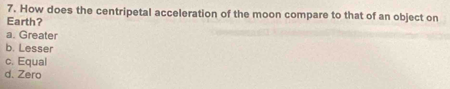 How does the centripetal acceleration of the moon compare to that of an object on
Earth?
a. Greater
b. Lesser
c. Equal
d. Zero