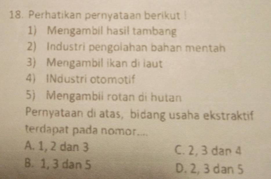 Perhatikan pernyataan berikut !
1) Mengambil hasil tambang
2) Industri pengolahan bahan mentah
3) Mengambil ikan di laut
4) INdustri otomotif
5) Mengambii rotan di hutan
Pernyataan di atas, bidang usaha ekstraktif
terdapat pada nomor....
A. 1, 2 dan 3 C. 2, 3 dan 4
B. 1, 3 dan 5
D. 2, 3 dan 5