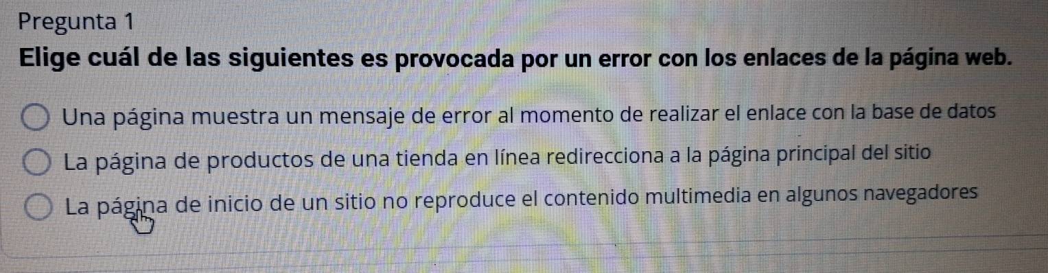 Pregunta 1
Elige cuál de las siguientes es provocada por un error con los enlaces de la página web.
Una página muestra un mensaje de error al momento de realizar el enlace con la base de datos
La página de productos de una tienda en línea redirecciona a la página principal del sitio
La página de inicio de un sitio no reproduce el contenido multimedia en algunos navegadores