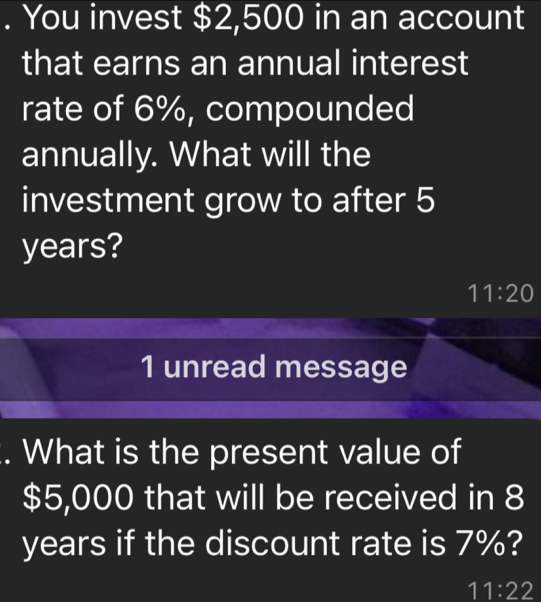 You invest $2,500 in an account 
that earns an annual interest 
rate of 6%, compounded 
annually. What will the 
investment grow to after 5
years?
11:20
1 unread message 
. What is the present value of
$5,000 that will be received in 8
years if the discount rate is 7%?
11:22