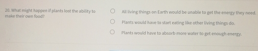 What might happen if plants lost the ability to All living things on Earth would be unable to get the energy they need.
make their own food? Plants would have to start eating like other living things do.
Plants would have to absorb more water to get enough energy.