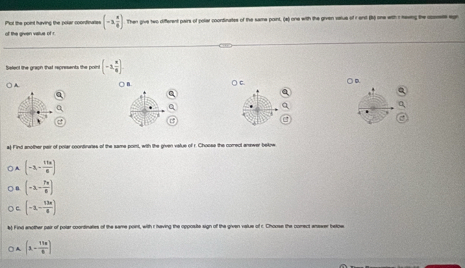 Plot the point having the polar coordinates (-3, π /6 ). Then give two different pairs of polar coordinates of the same point, (a) one with the given vaius of r end (b) one with r nawing the oponete egn
of the given value of r.
Select the graph that represents the point (-3, x/6 ).
D.
A.
B
a) Find another pair of polar coordinates of the same point, with the given value of r. Choose the correct answer below.
A (-3,- 11π /6 )
B. (-3,- 7π /6 )
C. [-3,- 13π /6 )
b) Find another pair of polar coordinates of the same point, with r having the opposite sign of the given value of r. Choose the correct answer below
A (3,- 11π /6 )