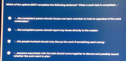 Which of the options BEST completes the following sentence? ‘When a work task is completed..."
*...the competent person should choose one team member to hold an appraisal of the work
undertaken.'
'...the competent person should report any issues directly to the master.'
"...the people involved should only discuss the work if something went wrong.'
*..everyone associated with the task should come together to discuss and possibly record
whether the work went to plan.'