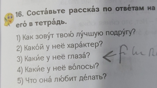 Cостάвьте расскάз πо отβέτам на 
eгό в τеτрάдь. 
1) Κак зовύτ τвοюό лύчшую ποдρύгу? 
2) Какόй у неё харάκтер? 
3) Какие у неё глазá? 
4) Какие у неё вόлосы? 
5) что онά любиτ дέлаτь?