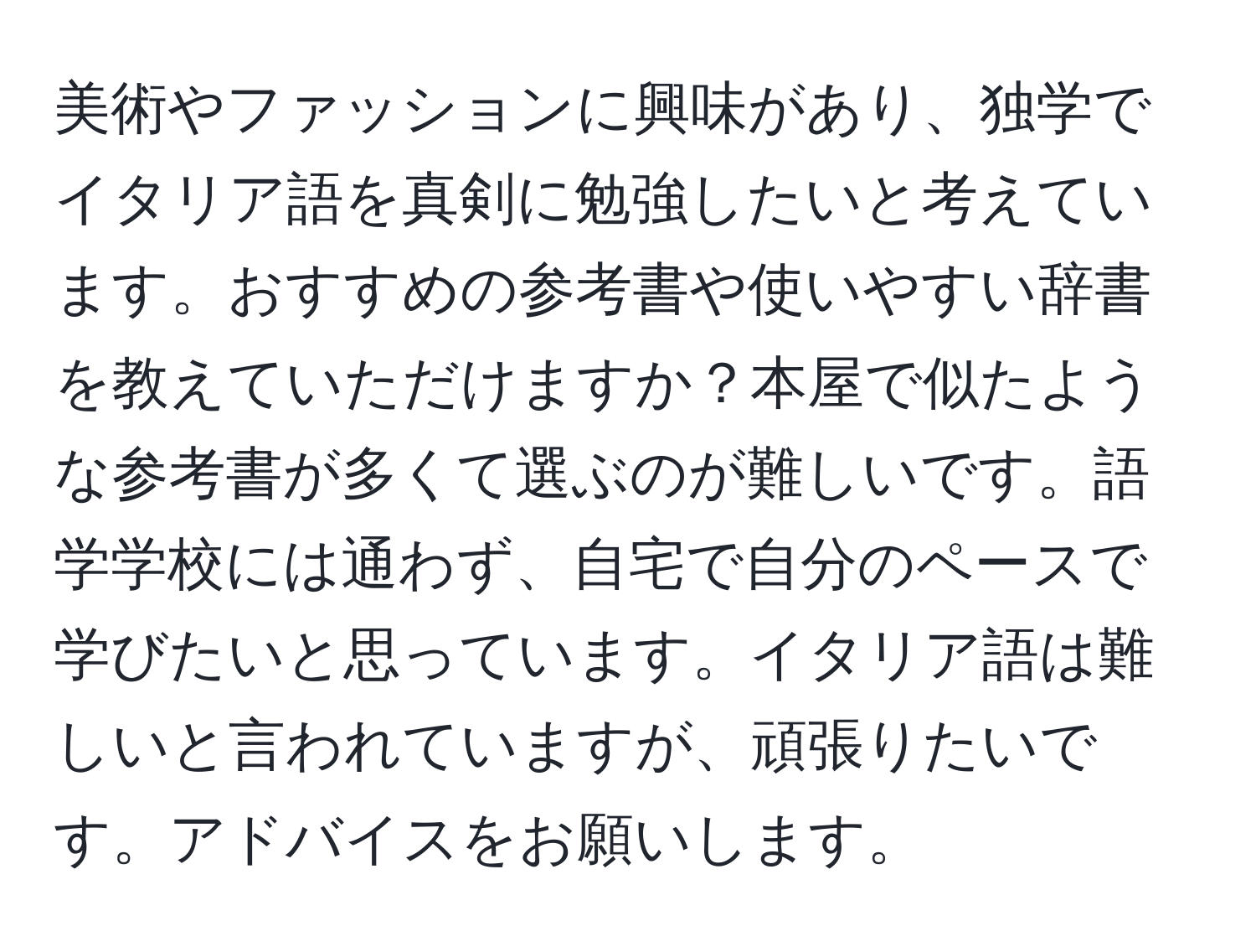 美術やファッションに興味があり、独学でイタリア語を真剣に勉強したいと考えています。おすすめの参考書や使いやすい辞書を教えていただけますか？本屋で似たような参考書が多くて選ぶのが難しいです。語学学校には通わず、自宅で自分のペースで学びたいと思っています。イタリア語は難しいと言われていますが、頑張りたいです。アドバイスをお願いします。