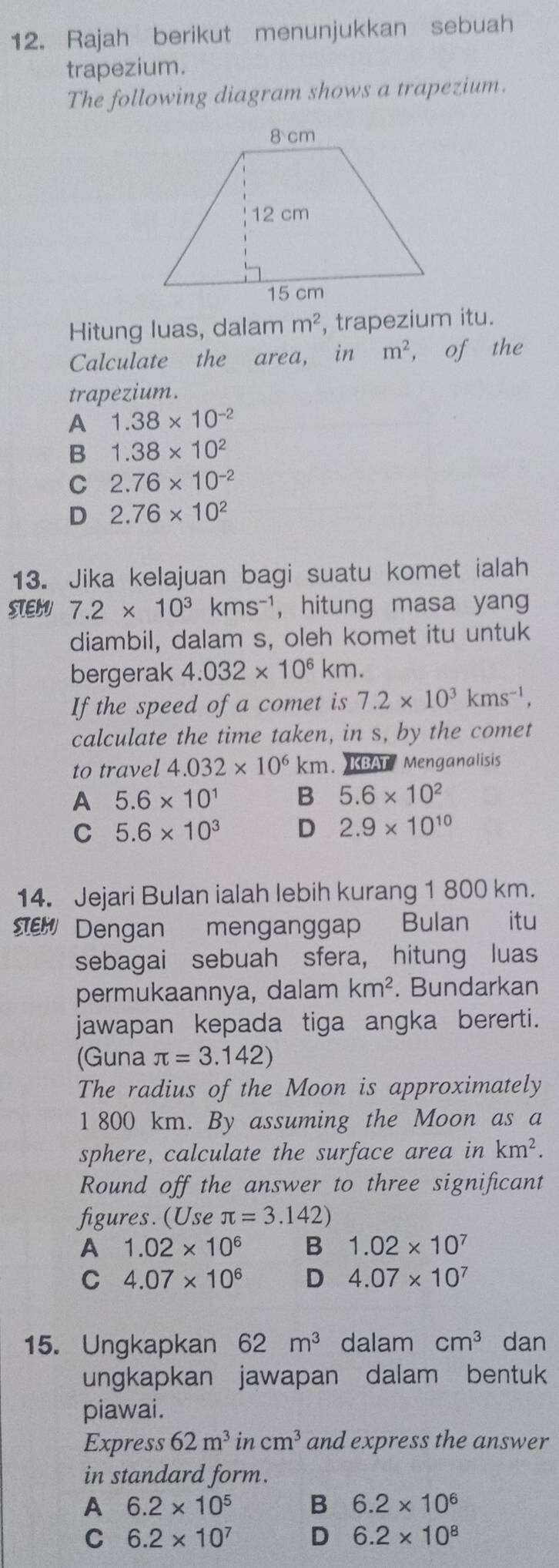 Rajah berikut menunjukkan sebuah
trapezium.
The following diagram shows a trapezium.
Hitung luas, dalam m^2 , trapezium itu.
Calculate the area, in m^2 , of the
trapezium.
A 1.38* 10^(-2)
B 1.38* 10^2
C 2.76* 10^(-2)
D 2.76* 10^2
13. Jika kelajuan bagi suatu komet ialah
STEH 7.2* 10^3kms^(-1) , hitung masa yang
diambil, dalam s, oleh komet itu untuk
bergerak 4.032* 10^6km.
If the speed of a comet is 7.2* 10^3kms^(-1),
calculate the time taken, in s, by the comet
to travel 4.032* 10^6km. )KBAT Menganalisis
A 5.6* 10^1 B 5.6* 10^2
C 5.6* 10^3 D 2.9* 10^(10)
14. Jejari Bulan ialah lebih kurang 1 800 km.
Dengan menganggap Bulan itu
sebagai sebuah sfera, hitung luas
permukaannya, dalam km^2. Bundarkan
jawapan kepada tiga angka bererti.
(Guna π =3.142)
The radius of the Moon is approximately
1 800 km. By assuming the Moon as a
sphere, calculate the surface area in km^2.
Round off the answer to three significant
figures. (Use π =3.142)
A 1.02* 10^6 B 1.02* 10^7
C 4.07* 10^6 D 4.07* 10^7
15. Ungkapkan 62m^3 dalam cm^3 dan
ungkapkan jawapan dalam bentuk
piawai.
Express 62m^3incm^3 and express the answer
in standard form.
A 6.2* 10^5 B 6.2* 10^6
C 6.2* 10^7 D 6.2* 10^8