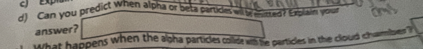 cJ Expia 
d) Can you predict when alpha or beta particles will mitted? Explai your 
answer? 
h at appens when the agha particles colld wih he partices in the cloud chanibee