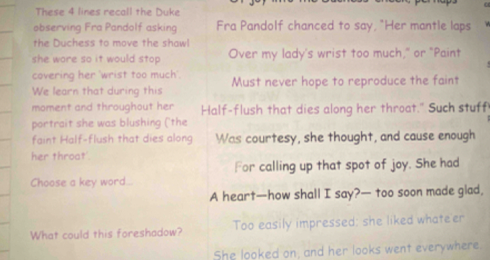 These 4 lines recall the Duke 
observing Fra Pandolf asking Fra Pandolf chanced to say, "Her mantle laps 
the Duchess to move the shawl 
she wore so it would stop . Over my lady's wrist too much," or "Paint 
covering her 'wrist too much'. 
We learn that during this Must never hope to reproduce the faint 
moment and throughout her Half-flush that dies along her throat." Such stuff 
portrait she was blushing ('the 
faint Half-flush that dies along Was courtesy, she thought, and cause enough 
her throat'. 
For calling up that spot of joy. She had 
Choose a key word... 
A heart—how shall I say?— too soon made glad, 
What could this foreshadow? Too easily impressed; she liked whateer 
She looked on, and her looks went everywhere.