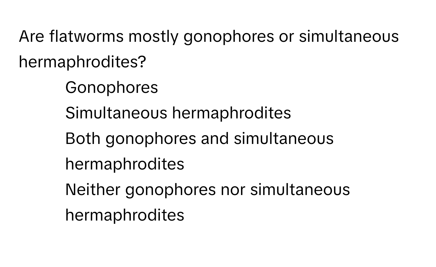 Are flatworms mostly gonophores or simultaneous hermaphrodites?

1) Gonophores 
2) Simultaneous hermaphrodites 
3) Both gonophores and simultaneous hermaphrodites 
4) Neither gonophores nor simultaneous hermaphrodites