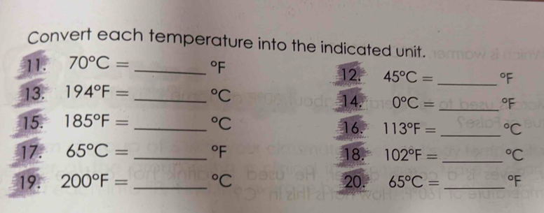 Convert each temperature into the indicated unit.
^circ F
11. 70°C= _12. 45°C= _  ^circ F
13. 194°F= _  ^circ C
14. 0°C= _  ^circ F
15. 185°F= _  ^circ C 16. 113°F= _  ^circ C
17. 65°C= _  ^circ F 18. 102°F= _  ^circ C
19. 200°F= _  ^circ C 20. 65°C= _  ^circ F