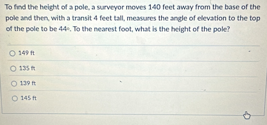 To find the height of a pole, a surveyor moves 140 feet away from the base of the
pole and then, with a transit 4 feet tall, measures the angle of elevation to the top
of the pole to be 44°. To the nearest foot, what is the height of the pole?
149 ft
135 ft
139 ft
145 ft