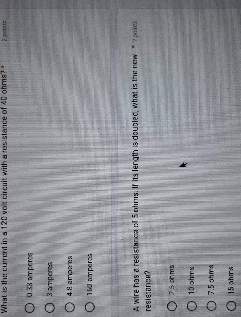 What is the current in a 120 volt circuit with a resistance of 40 ohms? * 2 points
0.33 amperes
3 amperes
4.8 amperes
160 amperes
A wire has a resistance of 5 ohms. If its length is doubled, what is the new * 2 points
resistance?
2.5 ohms
10 ohms
7.5 ohms
15 ohms