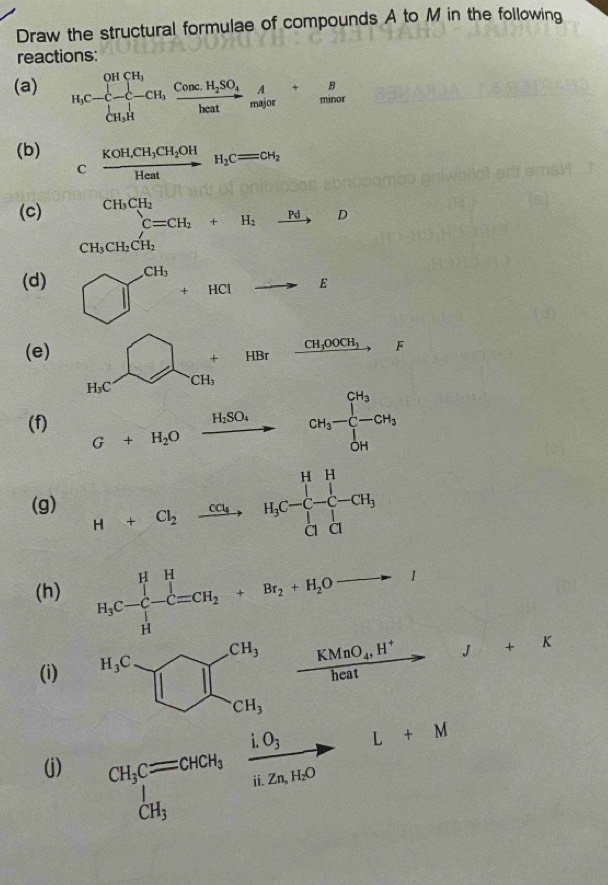 Draw the structural formulae of compounds A to M in the following
reactions:
(a) H_3C-C-CH_3xrightarrow CH,frac ConcH_2SO_4heatxrightarrow A_malor+ B/minal 
(b) _Cfrac KOH,CH_3CH_2OHHeatH_2CH_2
(c) °^(CH_3)CH_2C=CH_2+H_2xrightarrow PdD CH_3CH_2
CH_3CH_2CH_2
(d) □^(CH_3)+HClto E
(e) beginarrayr □ +HBrfrac GiO+_200O_3,_F
(f) G+H_2Oxrightarrow HSO_4CH_3-CH_3+CH_3
(g) H+Cl_2xrightarrow Cu_4H_3C-C-CH_3
(h) H_3C-C-C=CH_2+Br_2+H_2Oto I
(i) frac KMnO_4,H^+heat to □ b J+K
i.O_3 / to L+M
frac ^
(j) CH_3Cequiv CHCH_3 ii. 7nH