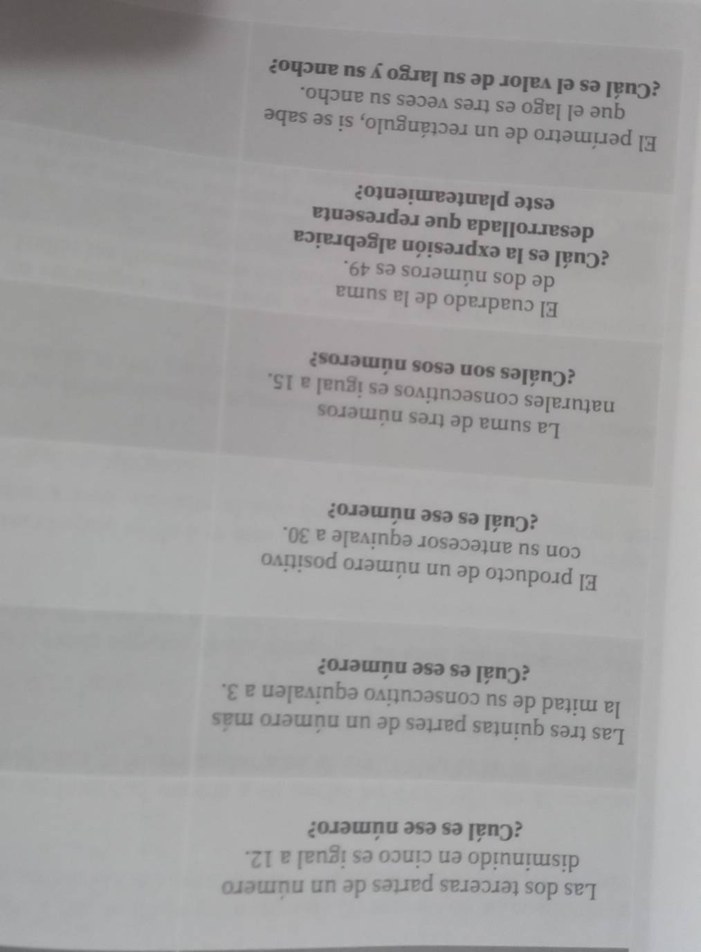 Las dos terceras partes de un número 
disminuido en cinco es igual a 12. 
¿Cuál es ese número? 
Las tres quintas partes de un número más 
la mitad de su consecutivo equivalen a 3. 
¿Cuál es ese número? 
El producto de un número positivo 
con su antecesor equivale a 30. 
¿Cuál es ese número? 
La suma de tres números 
naturales consecutivos es igual a 15. 
¿Cuáles son esos números? 
El cuadrado de la suma 
de dos números es 49. 
¿Cuál es la expresión algebraica 
desarrollada que representa 
este planteamiento? 
El perímetro de un rectángulo, si se sabe 
que el lago es tres veces su ancho. 
¿Cuál es el valor de su largo y su ancho?