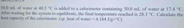 50.0 mL of water at 40.5°C is added to a calorimeter containing 50.0 mL of water at 17.4°C. 
After waiting for the system to equilibrate, the final temperature reached is 28.3°C. Calculate the 
heat capacity of the calorimeter. (sp_heat of water =4.184J/g*°C)