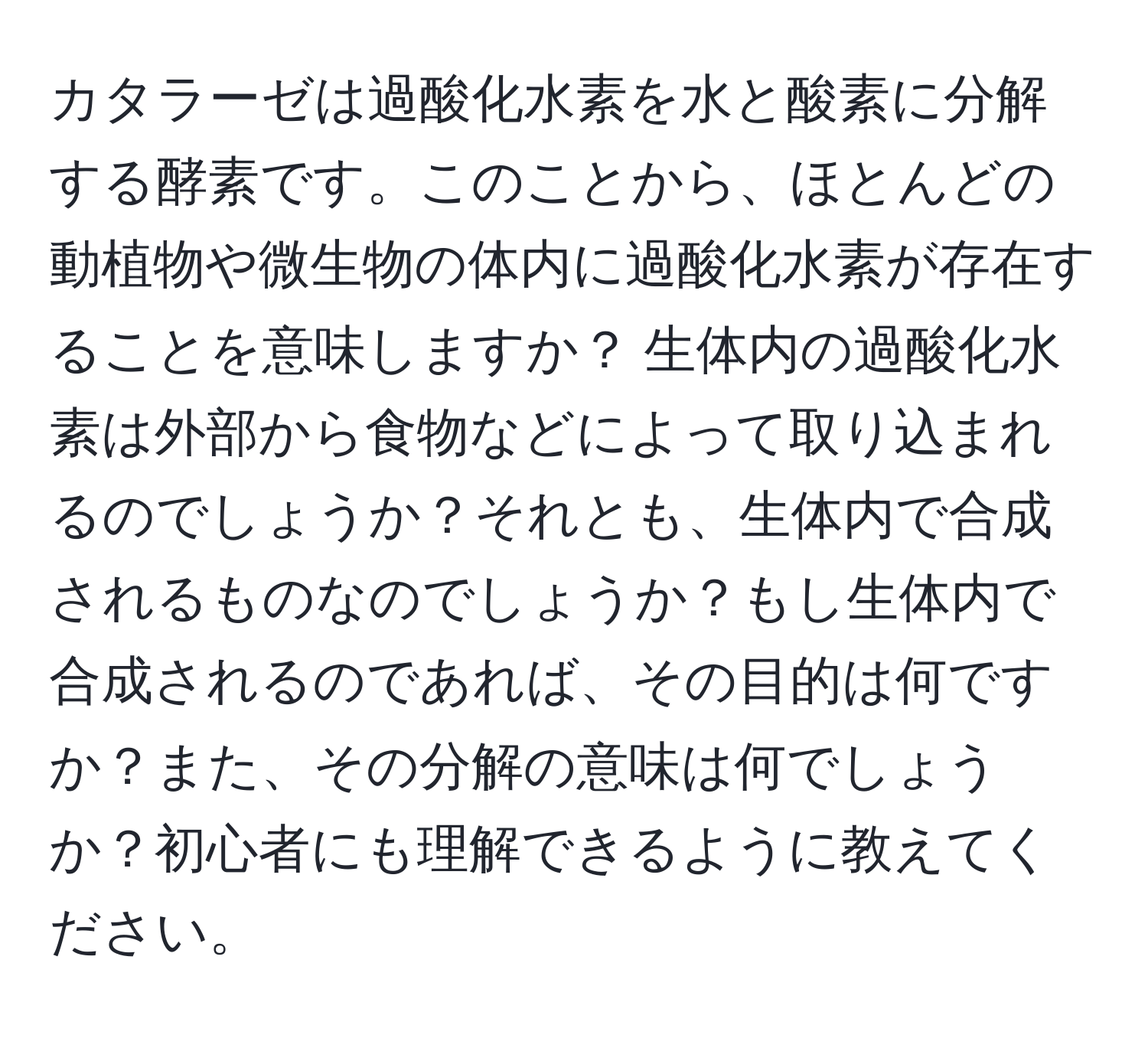 カタラーゼは過酸化水素を水と酸素に分解する酵素です。このことから、ほとんどの動植物や微生物の体内に過酸化水素が存在することを意味しますか？ 生体内の過酸化水素は外部から食物などによって取り込まれるのでしょうか？それとも、生体内で合成されるものなのでしょうか？もし生体内で合成されるのであれば、その目的は何ですか？また、その分解の意味は何でしょうか？初心者にも理解できるように教えてください。