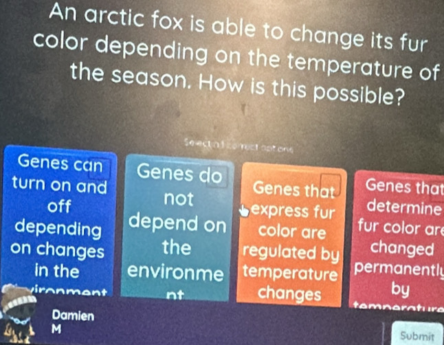 An arctic fox is able to change its fur 
color depending on the temperature of 
the season. How is this possible? 
Se ect a f comestaptons 
Genes can Genes do Genes that 
turn on and not Genes that determine 
off ⊥express fur fur color are 
depending depend on color are 
changed 
on changes the regulated by permanently 
in the environme temperature 
by 
viron ment nt changes te e ra tur a 
Damien Submit 
M