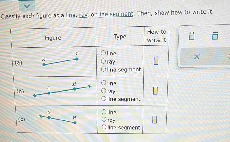 Classify each figure as a line, ray, or line segment. Then, show how to write it.
beginarrayr rightarrow  □ endarray vector □ 
X