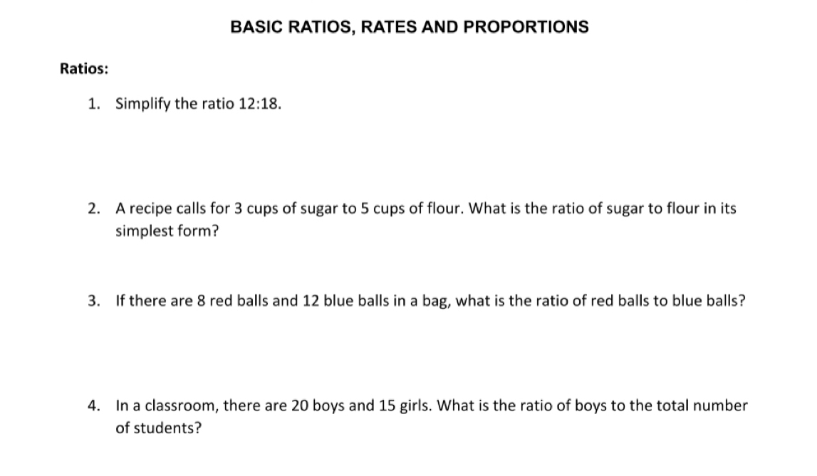 BASIC RATIOS, RATES AND PROPORTIONS 
Ratios: 
1. Simplify the ratio 12:18. 
2. A recipe calls for 3 cups of sugar to 5 cups of flour. What is the ratio of sugar to flour in its 
simplest form? 
3. If there are 8 red balls and 12 blue balls in a bag, what is the ratio of red balls to blue balls? 
4. In a classroom, there are 20 boys and 15 girls. What is the ratio of boys to the total number 
of students?