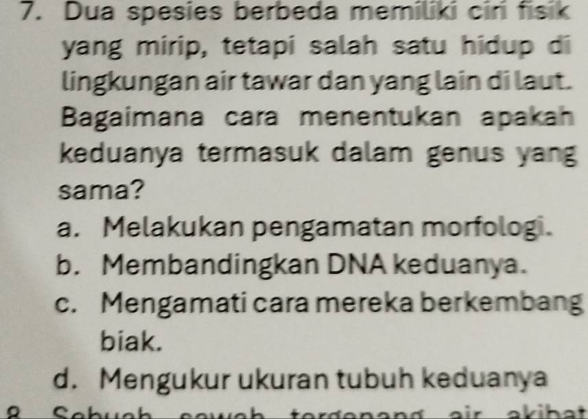 Dua spesies berbeda memiliki cir fisik
yang mirip, tetapi salah satu hidup di
lingkungan air tawar dan yang lain di laut.
Bagaimana cara menentukan apakah
keduanya termasuk dalam genus yang
sama?
a. Melakukan pengamatan morfolog.
b. Membandingkan DNA keduanya.
c. Mengamati cara mereka berkembang
biak.
d. Mengukur ukuran tubuh keduanya
。