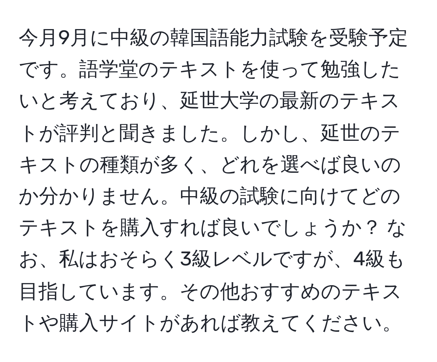 今月9月に中級の韓国語能力試験を受験予定です。語学堂のテキストを使って勉強したいと考えており、延世大学の最新のテキストが評判と聞きました。しかし、延世のテキストの種類が多く、どれを選べば良いのか分かりません。中級の試験に向けてどのテキストを購入すれば良いでしょうか？ なお、私はおそらく3級レベルですが、4級も目指しています。その他おすすめのテキストや購入サイトがあれば教えてください。