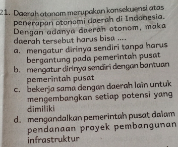 Daerah otonom merupakan konsekuensi atas
penerapan otonomi daerah di Indonesia.
Dengan adanya daerah otonom, maka
daerah tersebut harus bisa ....
a. mengatur dirinya sendiri tanpa harus
bergantung pada pemerintah pusat
b. mengatur dirinya sendiri dengan bantuan
pemerintah pusat
c. bekerja sama dengan daerah lain untuk
mengembangkan setiap potensi yang
dimiliki
d. mengandalkan pemerintah pusat dalam
pendanaan proyek pembangunan
infrastruktur