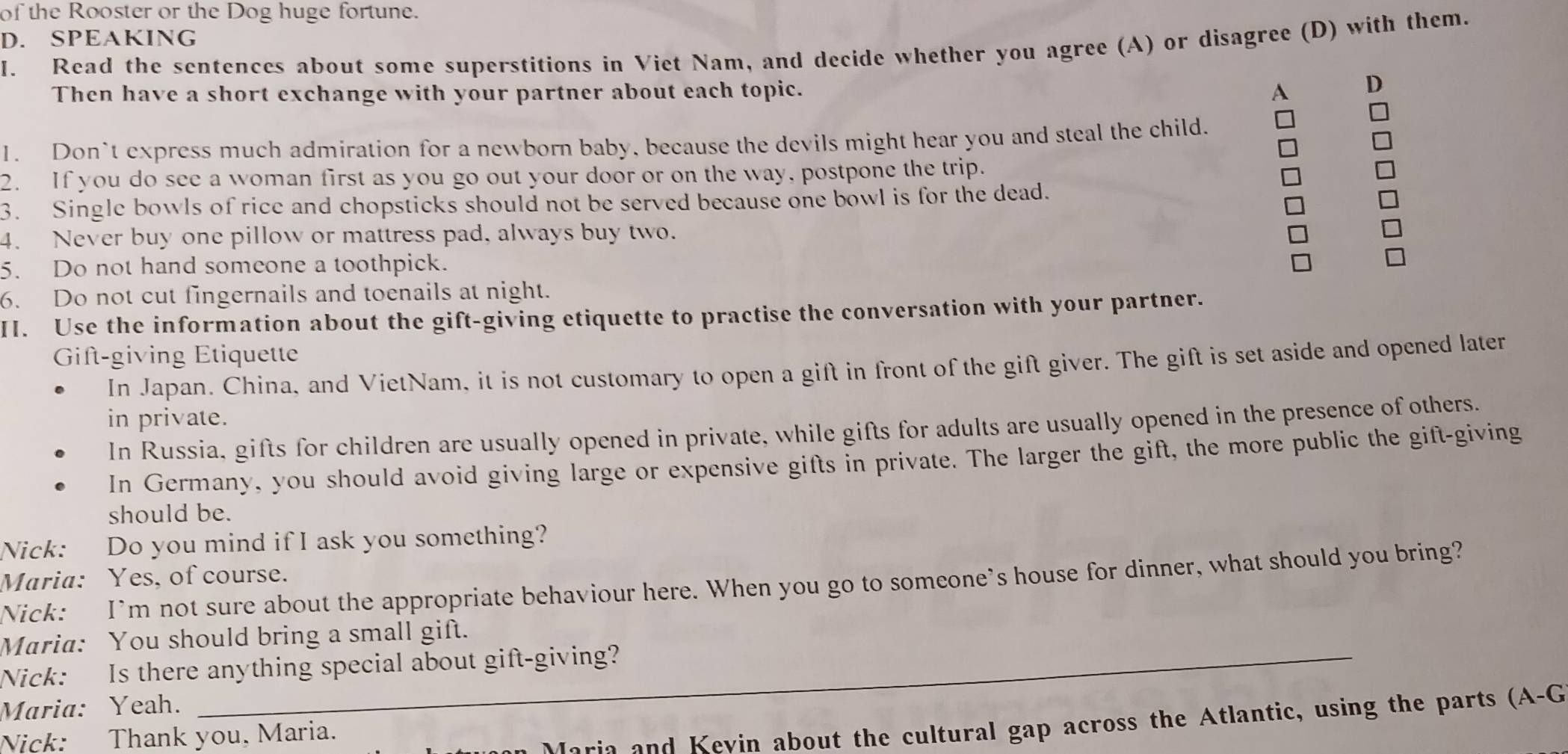 of the Rooster or the Dog huge fortune. 
D. SPEAKING 
I. Read the sentences about some superstitions in Viet Nam, and decide whether you agree (A) or disagree (D) with them. 
Then have a short exchange with your partner about each topic. 
A D 
1. Don’t express much admiration for a newborn baby, because the devils might hear you and steal the child. 
2. If you do see a woman first as you go out your door or on the way, postpone the trip. 
3. Single bowls of rice and chopsticks should not be served because one bowl is for the dead. 
4. Never buy one pillow or mattress pad, always buy two. 
5. Do not hand someone a toothpick. 
6. Do not cut fingernails and toenails at night. 
II. Use the information about the gift-giving etiquette to practise the conversation with your partner. 
Gift-giving Étiquette 
In Japan. China, and VietNam, it is not customary to open a gift in front of the gift giver. The gift is set aside and opened later 
in private. 
In Russia, gifts for children are usually opened in private, while gifts for adults are usually opened in the presence of others. 
In Germany, you should avoid giving large or expensive gifts in private. The larger the gift, the more public the gift-giving 
should be. 
Nick: Do you mind if I ask you something? 
Maria: Yes, of course. 
Nick: I’m not sure about the appropriate behaviour here. When you go to someone’s house for dinner, what should you bring? 
Maria: You should bring a small gift. 
Nick: Is there anything special about gift-giving? 
Maria: Yeah. 
Nick: Thank you, Maria. 
Maria and Kevin about the cultural gap across the Atlantic, using the parts (A-G