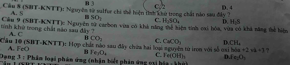 B 3 C. 2 D. 4
Câu 8 (SBT-KNTT): Nguyên tử sulfur chi thể hiện tính khử trong chất nào sau đây ?
A. S
B SO_2
C. H_2SO_4 D. H_2S
Cầâu 9 (SBT-KNTT): Nguyên tử carbon vừa có khả năng thể hiện tính oxi hóa, vừa có khả năng thể hiện
tính khử trong chất nào sau đây ?
A. C
B CO_2
C. CaCO_3 D. CH_4
Câu 10 (SBT-KNTT): Hợp chất nào sau đây chứa hai loại nguyên tử iron với số oxi h +2va+3 ?
A. FeO
B Fe_3O_4
C. Fe(OH)_3 D. Fe_2O_3
Dạng 3 : Phân loại phản ứng (nhận biết phản ứng oxi hóa - khỳ)