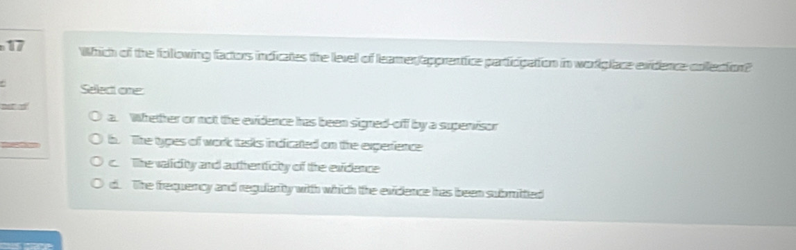 Which of the following factors indicates the level of leamer(apprentice participation in worglace exidence cofection?
Select one:
a. Whether or not the evidence has been signed-off by a supervisor
b. The types of work tasks indicated on the experience
c. The valicity and authenticity of the evidence
d. The frequercy and regularity with which the evidence has been submittied