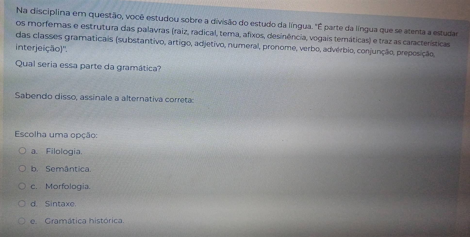 Na disciplina em questão, você estudou sobre a divisão do estudo da língua. "É parte da língua que se atenta a estudar
os morfemas e estrutura das palavras (raiz, radical, tema, afixos, desinência, vogais temáticas) e traz as características
das classes gramaticais (substantivo, artigo, adjetivo, numeral, pronome, verbo, advérbio, conjunção, preposição,
interjeição)''.
Qual seria essa parte da gramática?
Sabendo disso, assinale a alternativa correta:
Escolha uma opção:
a. Filologia.
b. Semântica.
c. Morfologia.
d. Sintaxe.
e. Gramática histórica.