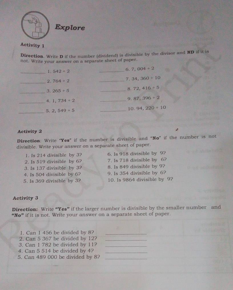 Explore 
Activity 1 
Direction. Write D if the number (dividend) is divisible by the divisor and ND if it is 
not. Write your answer on a separate sheet of paper. 
_1. 542/ 2
_6. 7,004/ 2
_2. 764/ 2
_ 
7. 34,360/ 10
_3. 265/ 5
_8. 72,416/ 5
_4. 1,734/ 2
_ 
9. 87,396/ 2
_ 
5. 2,549/ 5 _10. 94,220/ 10
Activity 2 
Direction: Write “Yes” if the number is divisible and “No” if the number is not 
divisible. Write your answer on a separate sheet of paper. 
1. Is 214 divisible by 3? 6. Is 918 divisible by 9? 
2. Is 519 divisible by 6? 7. Is 718 divisible by 6? 
3. Is 137 divisible by 3? 8. Is 849 divisible by 9? 
4. Is 504 divisible by 6? 9. Is 354 divisible by 6? 
5. Is 369 divisible by 3? 10. Is 9864 divisible by 9? 
Activity 3 
Direction: Write “Yes” if the larger number is divisible by the smaller number and 
“No” if it is not. Write your answer on a separate sheet of paper. 
1. Can 1 456 be divided by 8?_ 
2. Can 5 367 be divided by 12?_ 
3. Can 1 782 be divided by 11?_ 
4. Can 5 514 be divided by 4?_ 
5. Can 489 000 be divided by 8?_