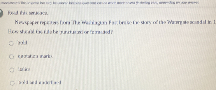 movement of the progress bar may be uneven because questions can be worth more or less (including zero) depending on your answer.
Read this sentence.
Newspaper reporters from The Washington Post broke the story of the Watergate scandal in 1
How should the title be punctuated or formatted?
bold
quotation marks
italics
bold and underlined