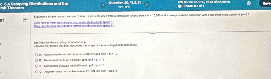 5.4 Sampling Distributions and the Question 20 3211 HW Score: 78.55%, 16.84 of 22 points
Save
mit Theorem Part 1 of 5 Points: 0.8 of 1
Suppose a simple random sample of size n=75 is obtained from a population whose size is N=15,000 and whose population proportion with a specified characteristic is p=0.8. 
st Click here to view the standard normal distribution table (page 1).
Click here to view the standard normal distribution table (page 2).
(a) Describe the sampling distribution of p.
Choose the phrase that best describes the shape of the sampling distribution below
A. Approximately normal becausen s 0.05 N and np(1-p)<10</tex>.
B. Not normal because n≤ 0.05N and np(1-p)≥ 10
C. Not normal because n≤ 0.05N and np(1-p)<10</tex>
D. Approximately normal because n≤ 0.05N and np(1-p)≥ 10