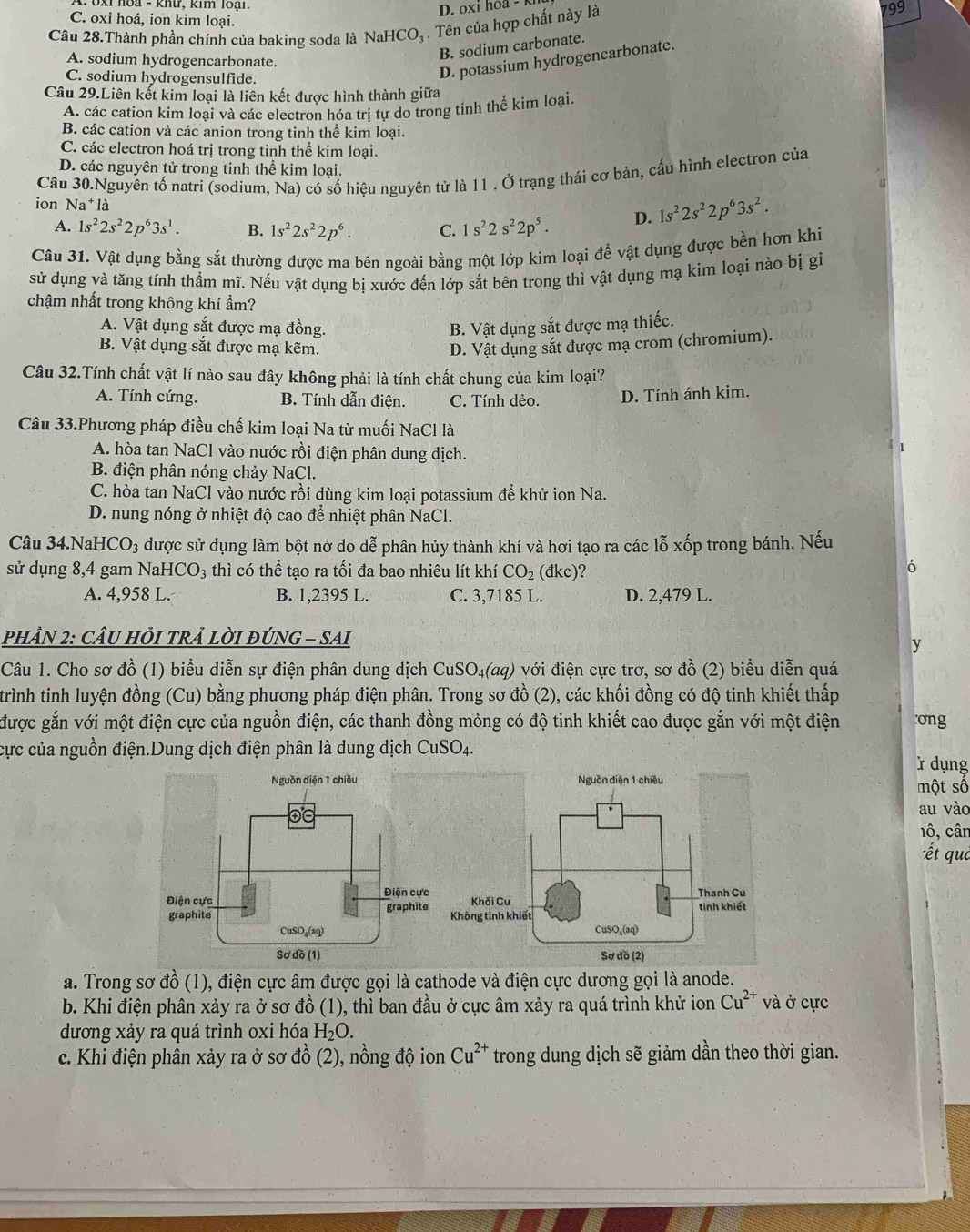 oxi hoa - K
C. oxi hoá, ion kim loại. 799
Câu 28.Thành phần chính của baking soda là NaHCO₃ . Tên của hợp chất này là
A. sodium hydrogencarbonate.
B. sodium carbonate.
C. sodium hydrogensulfide.
D. potassium hydrogencarbonate.
Câu 29.Liên kết kim loại là liên kết được hình thành giữa
A. các cation kim loại và các electron hóa tri tự do trong tinh thể kim loại
B. các cation và các anion trong tinh thể kim loại.
C. các electron hoá trị trong tinh thể kim loại.
D. các nguyên tử trong tinh thể kim loại.
ion Câu 30.Nguyên tố natri (sodium, Na) có số hiệu nguyên tử là 11 . Ở trạng thái cơ bản, cấu hình electron của
Na 1* là
A. 1s^22s^22p^63s^1. B. 1s^22s^22p^6. C. 1s^22s^22p^5. D. 1s^22s^22p^63s^2.
Câu 31. Vật dụng bằng sắt thường được ma bên ngoài bằng một lớp kim loại để vật dụng được bền hơn khi
sử dụng và tăng tính thầm mĩ. Nếu vật dụng bị xước đến lớp sắt bên trong thì vật dụng mạ kim loại nào bị gi
chậm nhất trong không khí ẩm?
A. Vật dụng sắt được mạ đồng. B. Vật dụng sắt được mạ thiếc.
B. Vật dụng sắt được mạ kẽm. D. Vật dụng sắt được mạ crom (chromium).
Câu 32.Tính chất vật lí nào sau đây không phải là tính chất chung của kim loại?
A. Tính cứng. B. Tính dẫn điện. C. Tính dẻo. D. Tính ánh kim.
Câu 33.Phương pháp điều chế kim loại Na từ muối NaCl là
A. hòa tan NaCl vào nước rồi điện phân dung dịch.
B. điện phân nóng chảy NaCl.
C. hòa tan NaCl vào nước rồi dùng kim loại potassium để khử ion Na.
D. nung nóng ở nhiệt độ cao để nhiệt phân NaCl.
Câu 34.NaH CO_3 được sử dụng làm bột nở do dễ phân hủy thành khí và hơi tạo ra các lỗ xốp trong bánh. Nếu
sử dụng 8,4 gam NaHO O_3 thì có thể tạo ra tối đa bao nhiêu lít khí CO_2 (dkc)? 6
A. 4,958 L. B. 1,2395 L. C. 3,7185 L. D. 2,479 L.
PHÂN 2: CÂU HỏI TRẢ LỜI ĐÚNG - SAI
y
Câu 1. Cho sơ đồ (1) biểu diễn sự điện phân dung dịch C uSO_4(aq) với điện cực trơ, sơ đồ (2) biểu diễn quá
trình tinh luyện đồng (Cu) bằng phương pháp điện phân. Trong sơ đồ (2), các khối đồng có độ tinh khiết thấp
được gắn với một điện cực của nguồn điện, các thanh đồng mỏng có độ tinh khiết cao được gắn với một điện ơng
cực của nguồn điện.Dung dịch điện phân là dung dịch CuSO_4.
r dụng
một số
au vào
1ô, cân
ết que
a. Trong sơ đồ (1), điện cực âm được gọi là cathode và điện cực dương gọi là anode.
b. Khi điện phân xảy ra ở sơ đồ (1), thì ban đầu ở cực âm xảy ra quá trình khử ion Cu^(2+) và ở cực
dương xảy ra quá trình oxi hóa H_2O.
c. Khi điện phân xảy ra ở sơ đồ (2), nồng độ ion Cu^(2+) trong dung dịch sẽ giảm dần theo thời gian.