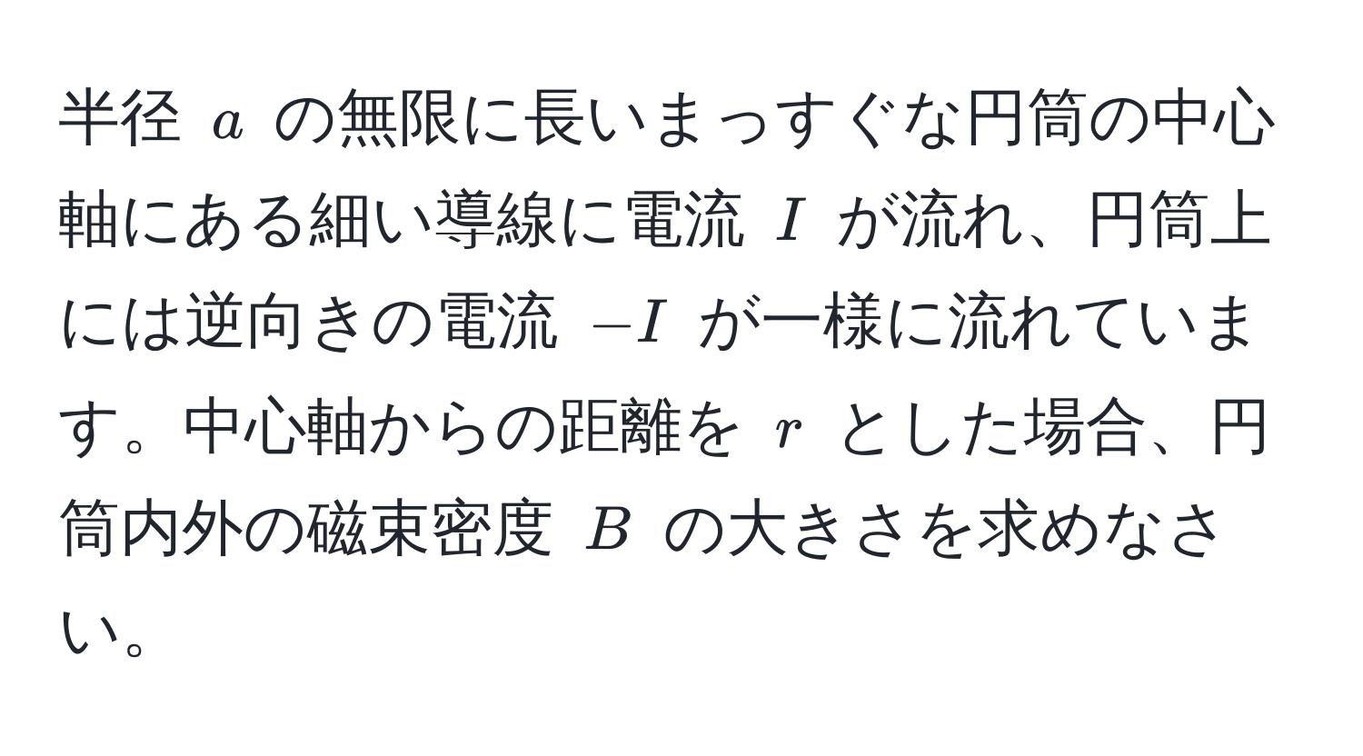 半径 $a$ の無限に長いまっすぐな円筒の中心軸にある細い導線に電流 $I$ が流れ、円筒上には逆向きの電流 $-I$ が一様に流れています。中心軸からの距離を $r$ とした場合、円筒内外の磁束密度 $B$ の大きさを求めなさい。