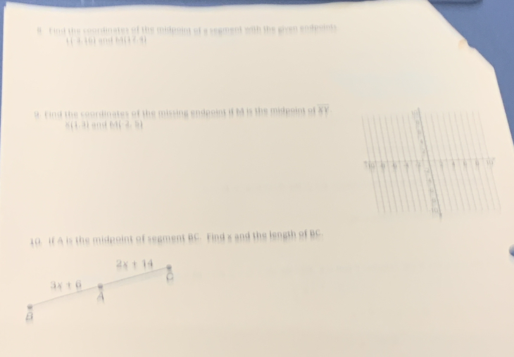 ind the coordinates of the midpoint of a segment with the given endpoints 
( (-3,10) and M(17.9)
9. Find the coordinates of the missing endpoint if M is the midpoint of overline XY
X(1.3) and M(-2,5)
10. If A is the midpoint of segment BC. Find x and the length of BC
2x+14
3x+6
A
β