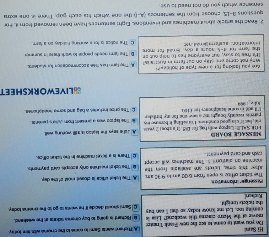 Hi Sami A Richard wants Sami to come to the cinema with him today.
Do you want to come to see the new Frank Tranter
movie at the Metro cinema this weekend? Lisa is B Richard is going to buy cinema tickets at the weekend.
coming too. Let me know today so that I can buy C Sami should decide if he wants to go to the cinema today.
the tickets tonight.
Richard
Passenger information.
The ticket office is open from 6:00 am to 9:30 am. A The ticket office is closed most of the day.
After this time, tickets are available from the B The ticket machine only accepts card payments.
machine on platform 1. The machines will accept
cash and card payments. C There is a ticket machine in the ticket office.
MESSAGE BOARD
FOR SALE: Laptop with bag for £85. It's about 2 years A Julie says the laptop is still working well.
old, but it’s in good condition. I’m selling it because my
parents recently bought me a new one for my birthday. B The laptop was a present from Julie's parents.
I'll add in some headphones for £100. C The price includes a bag and some headphones.
Julie_1999
SLIVEWORKSHEET
Are you looking for a new type of holiday?? A The farm has free accommodation for students.
Why not come and stay on our farm in Australia?
It's free to stay, but everyone has to help out on B The farm needs people to work there in summer.
the farm for 4-5 hours a day. Email for more
information: ausfarm@mail.net C The notice is for a working holiday on a farm.
2. Read the article about machines and inventions. Eight sentences have been removed from it. For
questions 8-15, choose from the sentences (A-I) the one which fits each gap. There is one extra
sentence which you do not need to use.