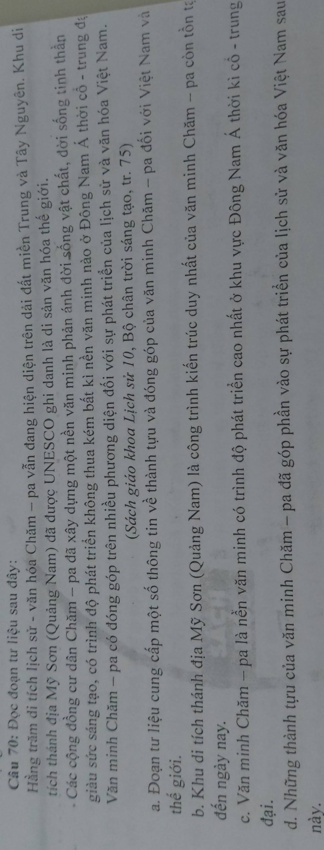 Đọc đoạn tư liệu sau đây: 
Hằng trăm di tích lịch sử - văn hóa Chăm - pa vẫn đang hiện diện trên dải đất miền Trung và Tây Nguyên. Khu di 
tích thánh địa Mỹ Sơn (Quảng Nam) đã được UNESCO ghi danh là di sản văn hóa thế giới. 
Các cộng đồng cư dân Chăm - pa đã xây dựng một nền văn minh phản ánh đời sống vật chất, đời sống tinh thần 
giàu sức sáng tạo, có trình độ phát triển không thua kém bất kì nền văn minh nào ở Đông Nam Á thời cổ - trung đạ 
Văn minh Chăm - pa có đóng góp trên nhiều phương diện đối với sự phát triển của lịch sử và văn hóa Việt Nam. 
(Sách giáo khoa Lịch sử 10, Bộ chân trời sáng tạo, tr. 75) 
a. Đoạn tư liệu cung cấp một số thông tin về thành tựu và đóng góp của văn minh Chăm - pa đối với Việt Nam và 
thế giới. 
b. Khu di tích thánh địa Mỹ Sơn (Quảng Nam) là công trình kiến trúc duy nhất của văn minh Chăm - pa còn tồn tạ 
đến ngày nay. 
c. Văn minh Chăm - pa là nền văn minh có trình độ phát triển cao nhất ở khu vực Đông Nam Á thời kì cô - trung 
đại. 
d. Những thành tựu của văn minh Chăm - pa đã góp phần vào sự phát triển của lịch sử và văn hóa Việt Nam sau 
này.