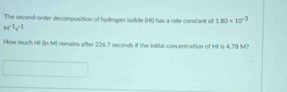 The second-order decomposition of hydrogen iodide (HI) has a rate constant of 1.80* 10^(-3)
M^(-1)s^(-1)
How much HI (in M) remains after 226.7 seconds if the initial concentration of HI is 4.78 M?