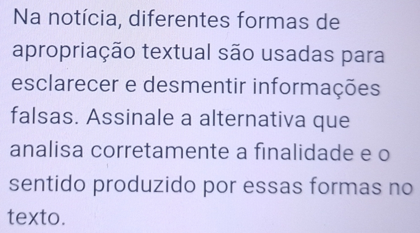 Na notícia, diferentes formas de 
apropriação textual são usadas para 
esclarecer e desmentir informações 
falsas. Assinale a alternativa que 
analisa corretamente a finalidade e o 
sentido produzido por essas formas no 
texto.