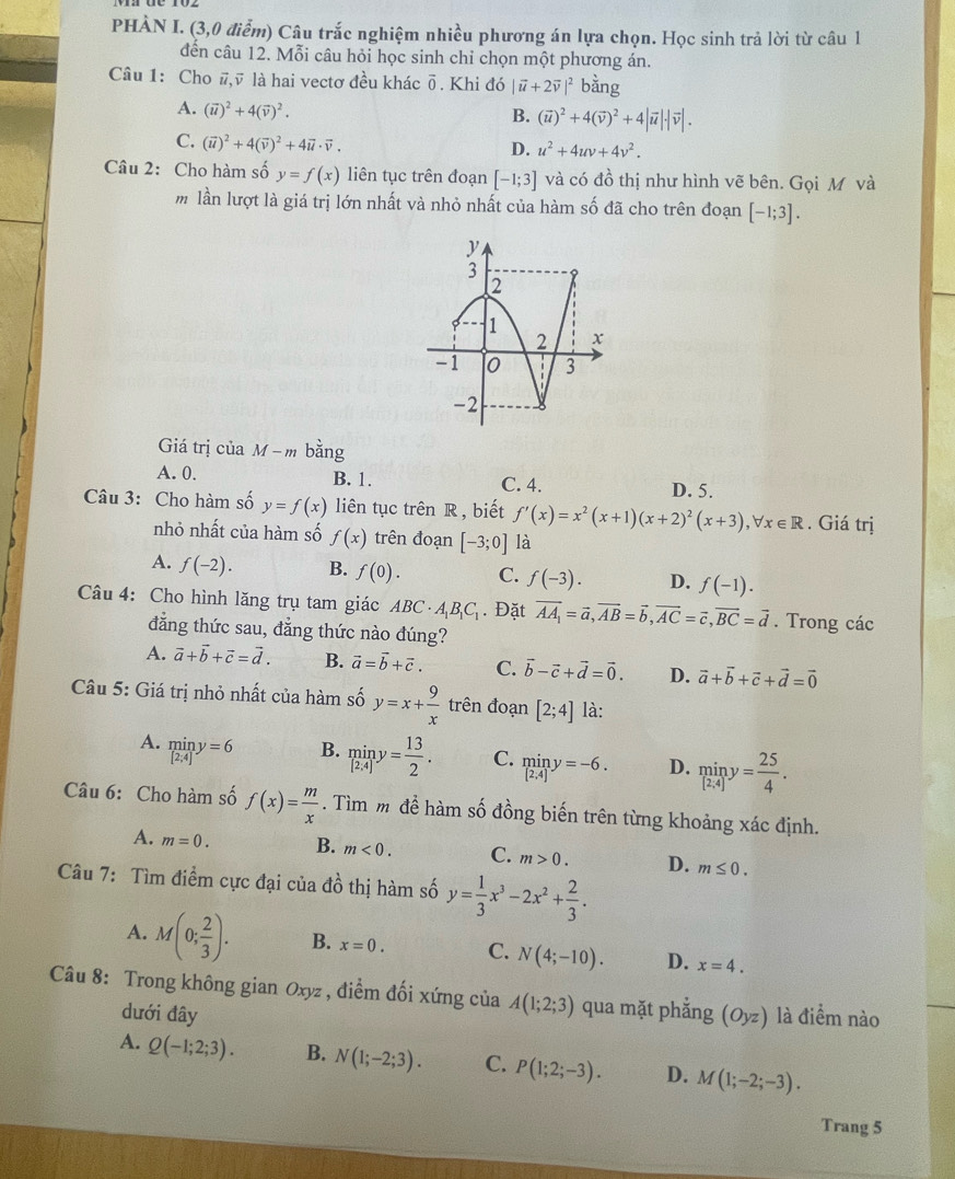 PHÀN I. (3,0 điểm) Câu trắc nghiệm nhiều phương án lựa chọn. Học sinh trả lời từ câu 1
đến câu 12. Mỗi câu hỏi học sinh chỉ chọn một phương án.
Câu 1: Cho #,ỹ là hai vectơ đều khác δ. Khi đó |vector u+2vector v|^2 bǎng
A. (vector u)^2+4(vector v)^2.
B. (vector u)^2+4(vector v)^2+4|vector u|· |vector v|.
C. (vector u)^2+4(vector v)^2+4vector u· vector v.
D. u^2+4uv+4v^2.
Câu 2: Cho hàm số y=f(x) liên tục trên đoạn [-1;3] và có đồ thị như hình vẽ bên. Gọi Mô và
m lần lượt là giá trị lớn nhất và nhỏ nhất của hàm số đã cho trên đoạn [-1;3].
Giá trị của M -m bằng
A. 0. B. 1. C. 4. D. 5.
Câu 3: Cho hàm số y=f(x) liên tục trên R , biết f'(x)=x^2(x+1)(x+2)^2(x+3),forall x∈ R. Giá trị
nhỏ nhất của hàm số f(x) trên đoạn [-3;0] là
A. f(-2). B. f(0). C. f(-3). D. f(-1).
Câu 4: Cho hình lăng trụ tam giác ABC· A_1B_1C_1. Đặt vector AA_1=vector a,vector AB=vector b,vector AC=vector c,vector BC=vector d. Trong các
đẳng thức sau, đẳng thức nào đúng?
A. vector a+vector b+vector c=vector d. B. vector a=vector b+vector c. C. vector b-vector c+vector d=vector 0. D. vector a+vector b+vector c+vector d=vector 0
Câu 5: Giá trị nhỏ nhất của hàm số y=x+ 9/x  trên đoạn [2;4] là:
A. miny=6
B. miny= 13/2 . C. limlimits _[2,4] D. miny= 25/4 .
Câu 6: Cho hàm số f(x)= m/x . Tìm m để hàm số đồng biến trên từng khoảng xác định.
A. m=0. B. m<0. C. m>0. D. m≤ 0.
Câu 7: Tìm điểm cực đại của đồ thị hàm số y= 1/3 x^3-2x^2+ 2/3 .
A. M(0; 2/3 ). B. x=0. C. N(4;-10). D. x=4.
Câu 8: Trong không gian Oxyz , điểm đối xứng của A(1;2;3) qua mặt phẳng (Oyz) là điểm nào
dưới đây
A. Q(-1;2;3). B. N(1;-2;3). C. P(1;2;-3). D. M(1;-2;-3).
Trang 5