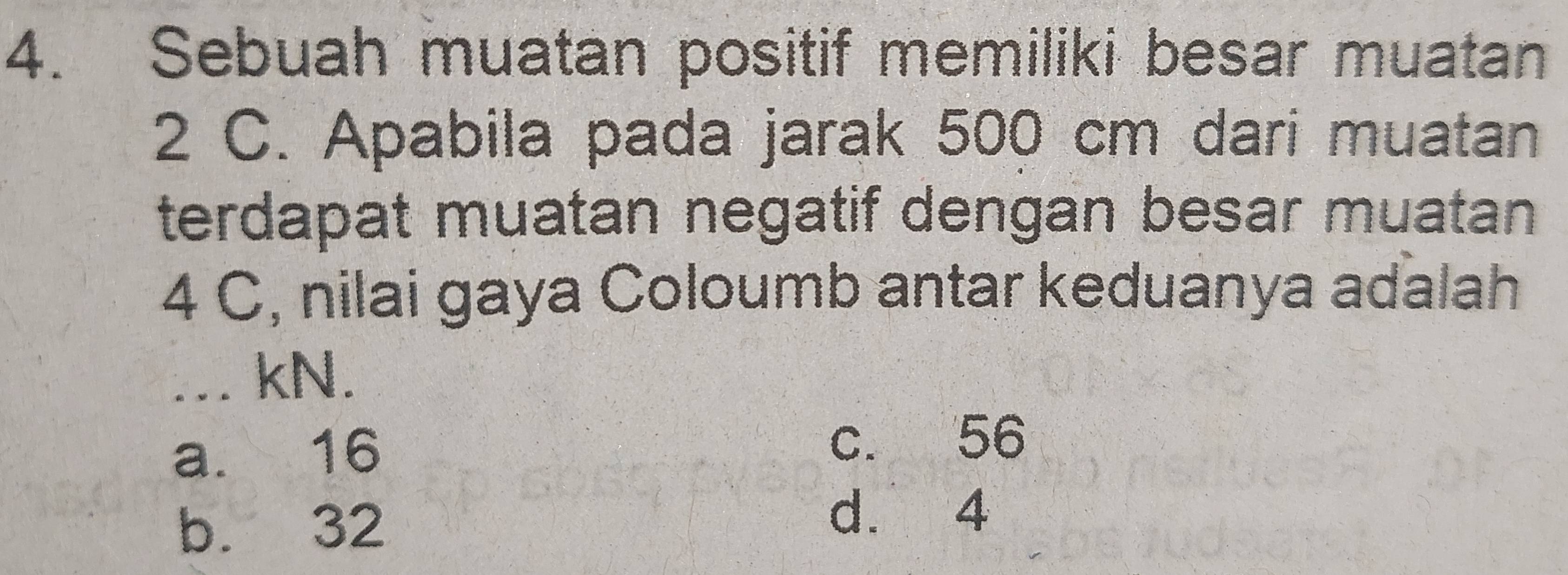 Sebuah muatan positif memiliki besar muatan
2 C. Apabila pada jarak 500 cm dari muatan
terdapat muatan negatif dengan besar muatan
4 C, nilai gaya Coloumb antar keduanya adalah
. kN.
a. 16
c. 56
b. 32
d. 4