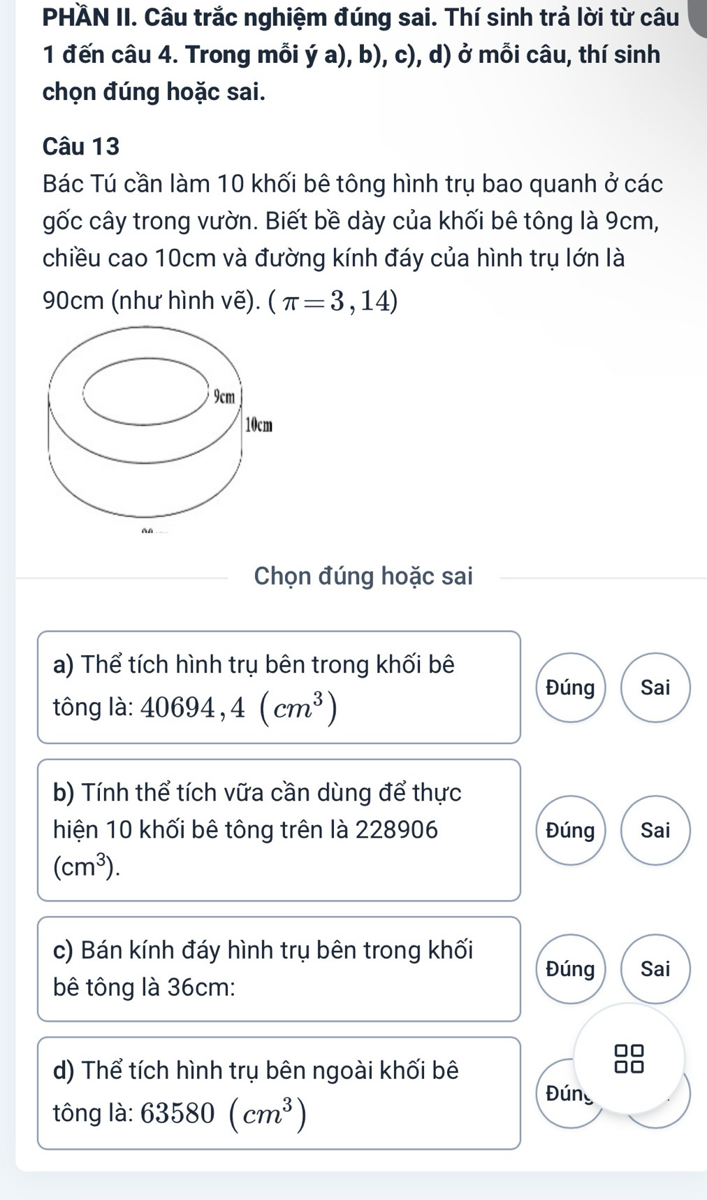 PHÄN II. Câu trắc nghiệm đúng sai. Thí sinh trả lời từ câu 
1 đến câu 4. Trong mỗi ý a), b), c), d) ở mỗi câu, thí sinh 
chọn đúng hoặc sai. 
Câu 13 
Bác Tú cần làm 10 khối bê tông hình trụ bao quanh ở các 
gốc cây trong vườn. Biết bề dày của khối bê tông là 9cm, 
chiều cao 10cm và đường kính đáy của hình trụ lớn là
90cm (như hình vẽ). (π =3,14)
Chọn đúng hoặc sai 
a) Thể tích hình trụ bên trong khối bê 
tông s. 40694, 4(cm^3)
Đúng Sai 
0. 
b) Tính thể tích vữa cần dùng để thực 
hiện 10 khối bê tông trên là 228906 Đúng Sai
(cm^3). 
c) Bán kính đáy hình trụ bên trong khối 
Đúng Sai 
bê tông là 36cm : 
d) Thể tích hình trụ bên ngoài khối bê 
tông là: 63580(cm^3)
Đúng