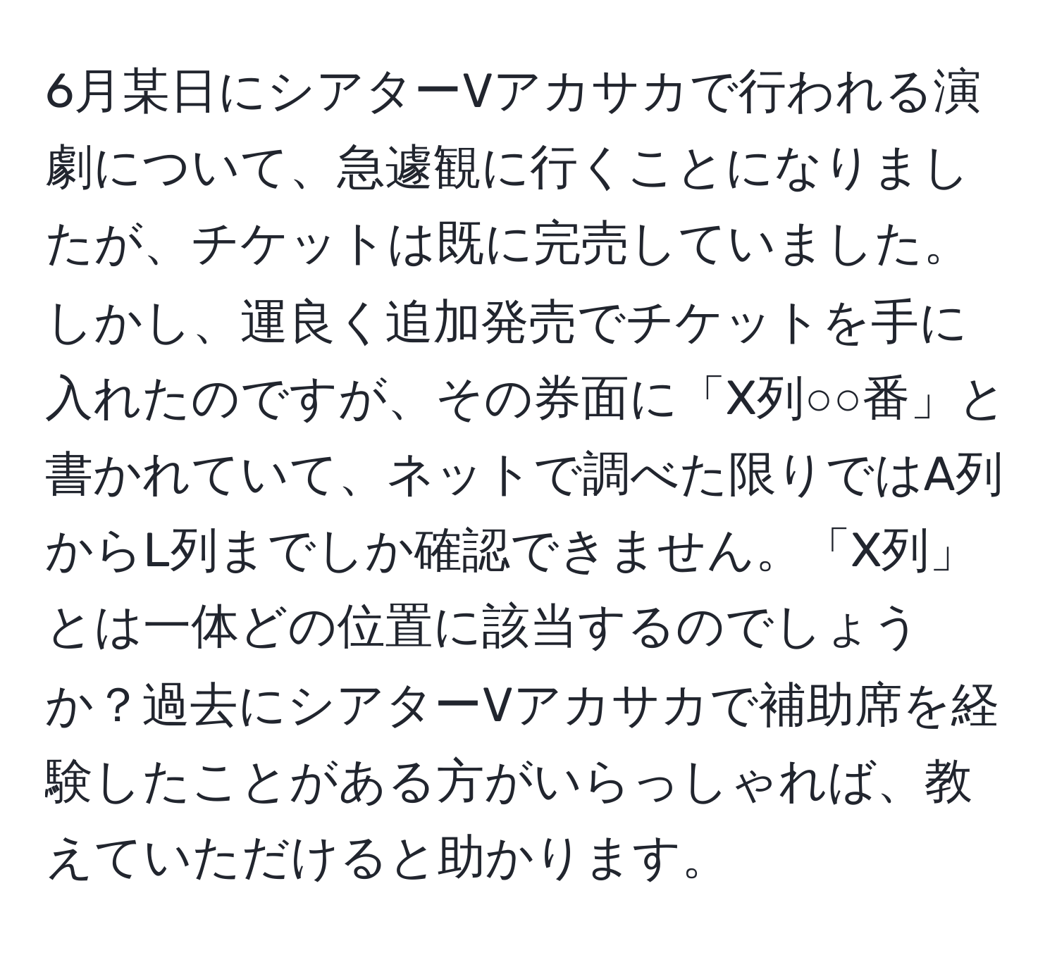 6月某日にシアターVアカサカで行われる演劇について、急遽観に行くことになりましたが、チケットは既に完売していました。しかし、運良く追加発売でチケットを手に入れたのですが、その券面に「X列○○番」と書かれていて、ネットで調べた限りではA列からL列までしか確認できません。「X列」とは一体どの位置に該当するのでしょうか？過去にシアターVアカサカで補助席を経験したことがある方がいらっしゃれば、教えていただけると助かります。