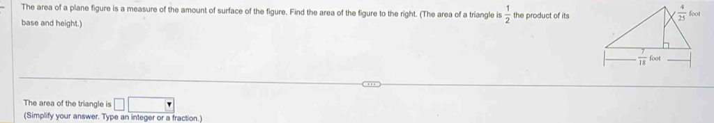 The area of a plane figure is a measure of the amount of surface of the figure. Find the area of the figure to the right. (The area of a triangle is  1/2 
base and height.) the product of its
The area of the triangle is □ □
(Simplify your answer. Type an integer or a fraction.)