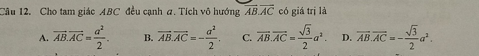 Cho tam giác ABC đều cạnh a. Tích vô hướng vector AB.vector AC có giá trị là
A. vector AB.vector AC= a^2/2 . B. vector AB.vector AC=- a^2/2 . C. vector AB.vector AC= sqrt(3)/2 a^2. D. vector AB.vector AC=- sqrt(3)/2 a^2.