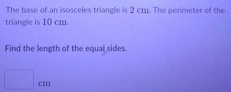 The base of an isosceles triangle is 2 cm. The perimeter of the 
triangle is 10 cm. 
Find the length of the equal sides.
□ cm