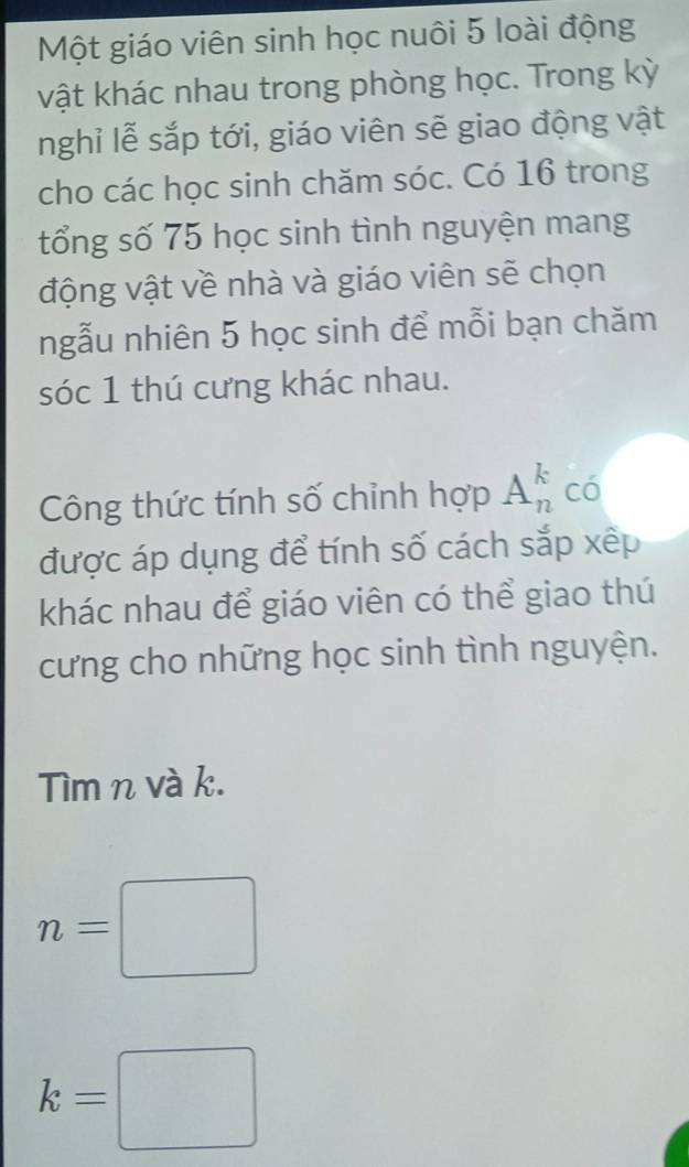 Một giáo viên sinh học nuôi 5 loài động 
vật khác nhau trong phòng học. Trong kỳ 
nghỉ lễ sắp tới, giáo viên sẽ giao động vật 
cho các học sinh chăm sóc. Có 16 trong 
tổng số 75 học sinh tình nguyện mang 
động vật về nhà và giáo viên sẽ chọn 
ngẫu nhiên 5 học sinh để mỗi bạn chăm 
sóc 1 thú cưng khác nhau. 
Công thức tính số chỉnh hợp A_n^k có 
được áp dụng để tính số cách sắp xếp 
khác nhau để giáo viên có thể giao thú 
cưng cho những học sinh tình nguyện. 
Tìm n và k.
n=□
k=□