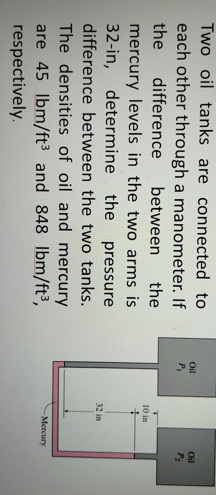 Two oil tanks are connected to
each other through a manometer. If
the difference between the
mercury levels in the two arms is 
32-in, determine the pressure
difference between the two tanks.
The densities of oil and mercury
are 45lbm/ft^3 and 848lbm/ft^3,
respectively.