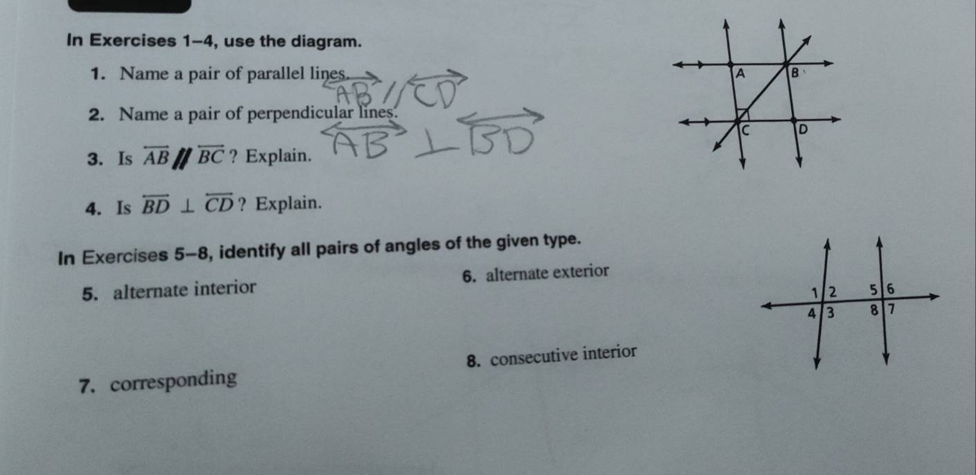 In Exercises 1-4, use the diagram. 
1. Name a pair of parallel lines 
2. Name a pair of perpendicular lines. 
3. Is overleftrightarrow ABparallel overleftrightarrow BC ? Explain. 
4. Is overleftrightarrow BD⊥ overleftrightarrow CD ? Explain. 
In Exercises 5-8, identify all pairs of angles of the given type. 
5. alternate interior 6. alternate exterior 
7. corresponding 8. consecutive interior